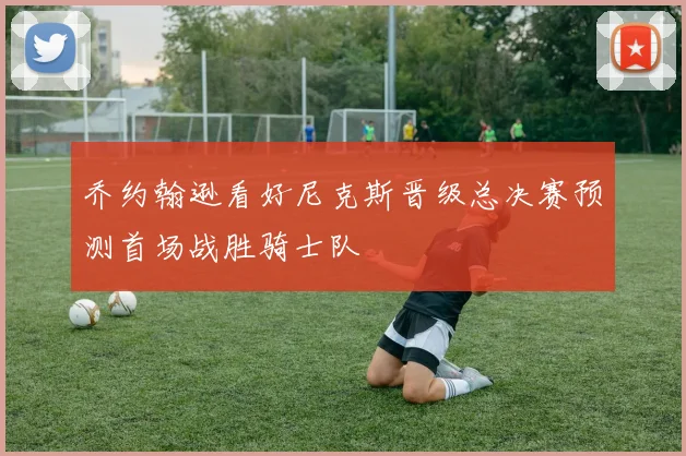 乔约翰逊看好尼克斯晋级总决赛预测首场战胜骑士队