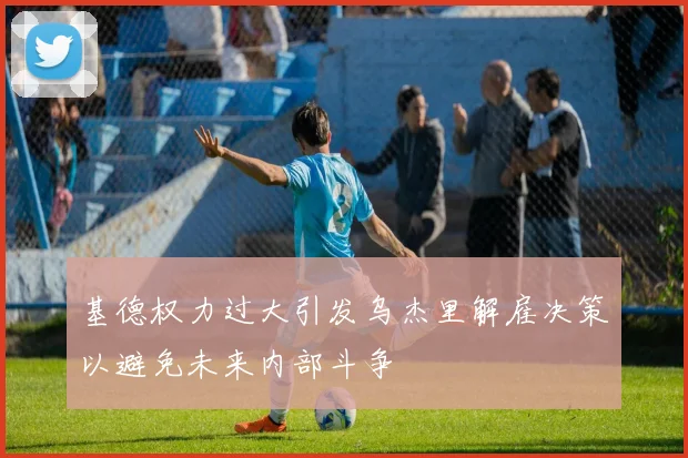 基德权力过大引发乌杰里解雇决策以避免未来内部斗争