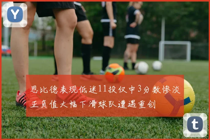 恩比德表现低迷11投仅中3分数惨淡正负值大幅下滑球队遭遇重创