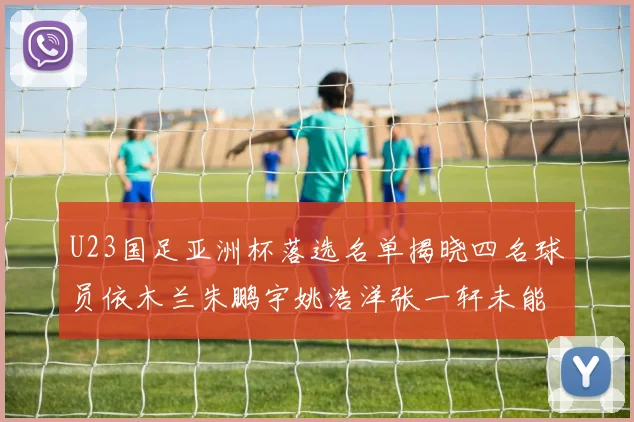 U23国足亚洲杯落选名单揭晓四名球员依木兰朱鹏宇姚浩洋张一轩未能入选