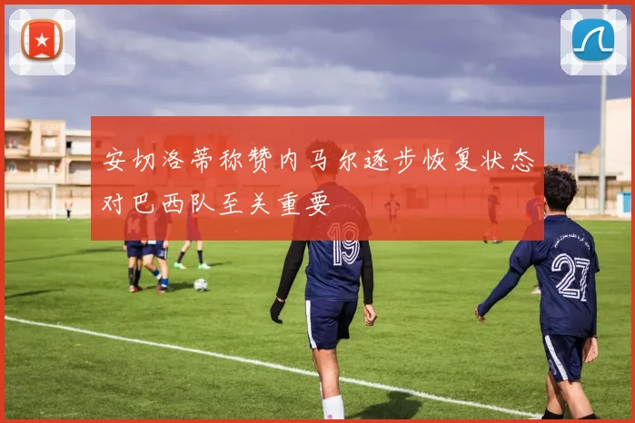 安切洛蒂称赞内马尔逐步恢复状态对巴西队至关重要