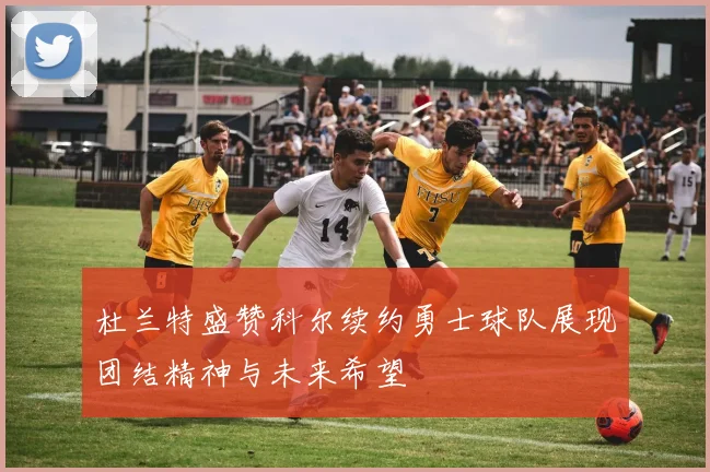 杜兰特盛赞科尔续约勇士球队展现团结精神与未来希望