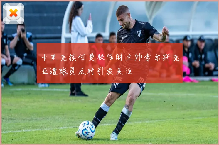 卡里克接任曼联临时主帅索尔斯克亚遭球员反对引发关注