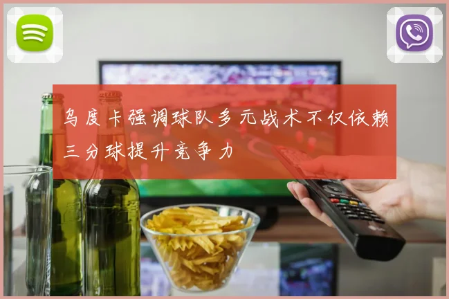 乌度卡强调球队多元战术不仅依赖三分球提升竞争力