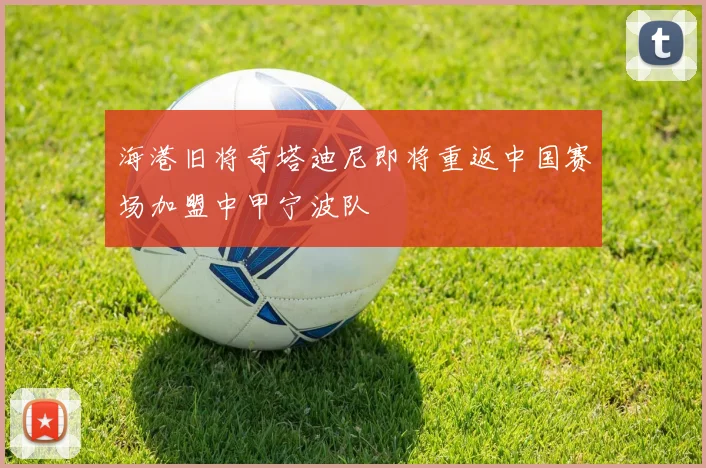 海港旧将奇塔迪尼即将重返中国赛场加盟中甲宁波队