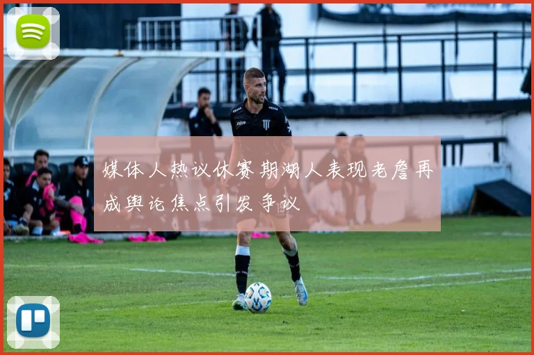 媒体人热议休赛期湖人表现老詹再成舆论焦点引发争议