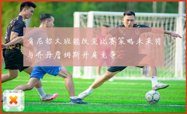 肯尼称文班能改变比赛策略未来将与乔丹詹姆斯并肩竞争