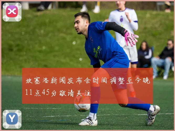 坎塞洛新闻发布会时间调整至今晚11点45分敬请关注