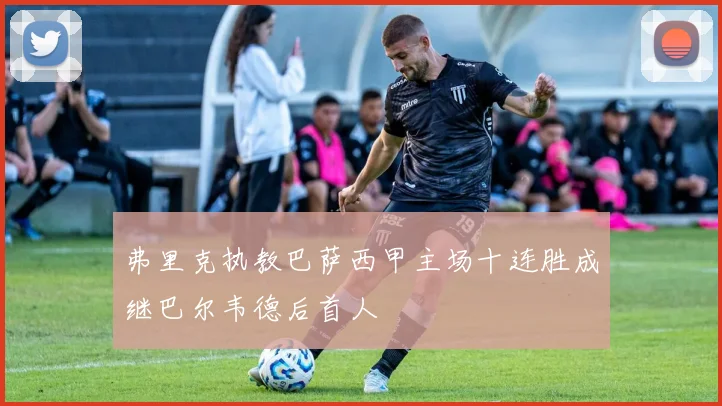 弗里克执教巴萨西甲主场十连胜成继巴尔韦德后首人
