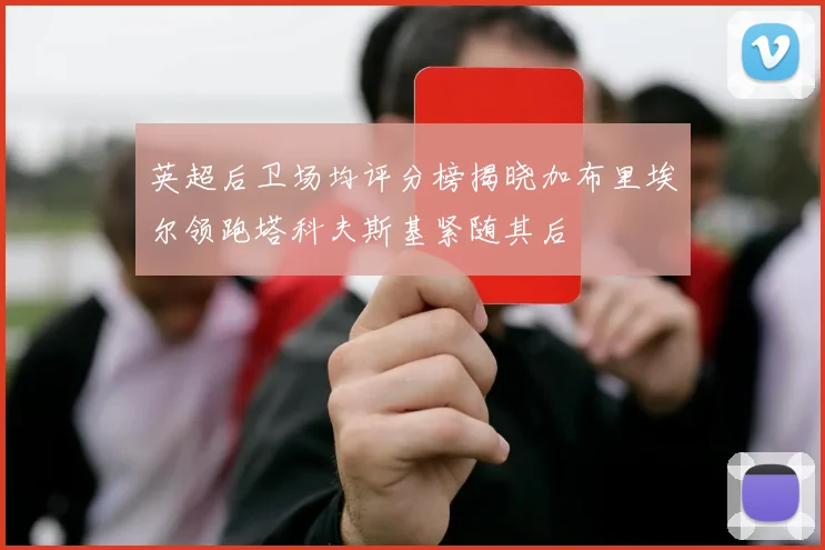 英超后卫场均评分榜揭晓加布里埃尔领跑塔科夫斯基紧随其后