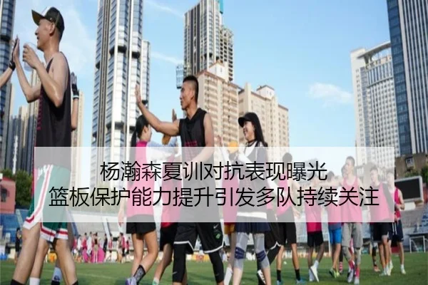 杨瀚森夏训对抗表现曝光 篮板保护能力提升引发多队持续关注